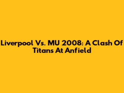 Liverpool Vs. MU 2008: A Clash Of Titans At Anfield