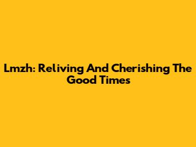 Lmzh: Reliving And Cherishing The Good Times