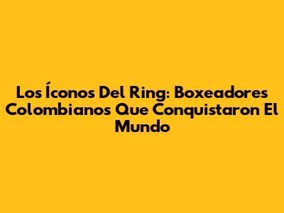 Los Íconos Del Ring: Boxeadores Colombianos Que Conquistaron El Mundo