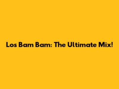 Los Bam Bam: The Ultimate Mix!