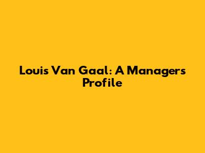 Louis Van Gaal: A Manager's Profile