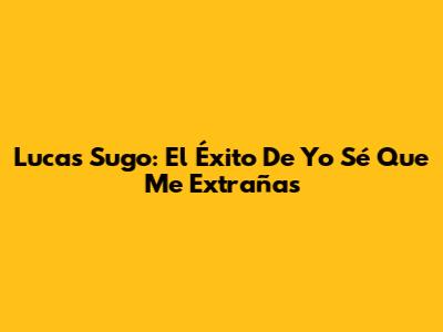 Lucas Sugo: El Éxito De 'Yo Sé Que Me Extrañas'