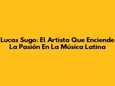 Lucas Sugo: El Artista Que Enciende La Pasión En La Música Latina
