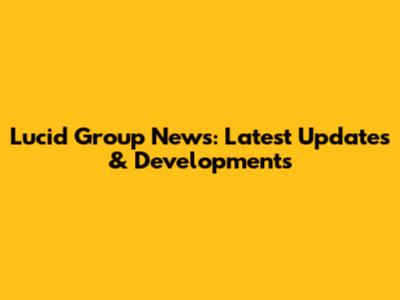 Lucid Group News: Latest Updates & Developments