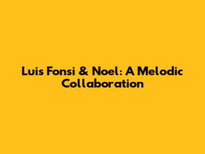 Luis Fonsi & Noel: A Melodic Collaboration