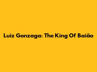 Luiz Gonzaga: The King Of Baião