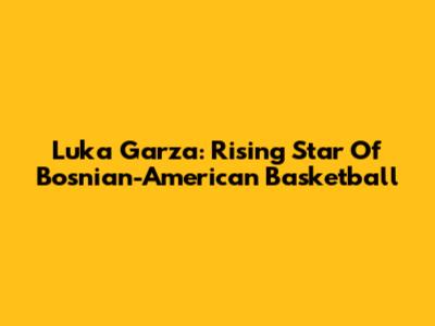 Luka Garza: Rising Star Of Bosnian-American Basketball