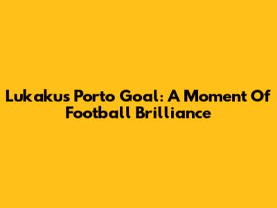 Lukaku's Porto Goal: A Moment Of Football Brilliance