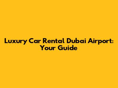 Luxury Car Rental Dubai Airport: Your Guide
