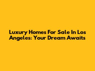 Luxury Homes For Sale In Los Angeles: Your Dream Awaits