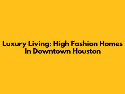Luxury Living: High Fashion Homes In Downtown Houston