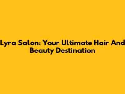 Lyra Salon: Your Ultimate Hair And Beauty Destination