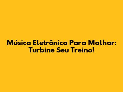 Música Eletrônica Para Malhar: Turbine Seu Treino!