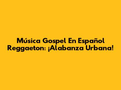 Música Gospel En Español Reggaeton: ¡Alabanza Urbana!