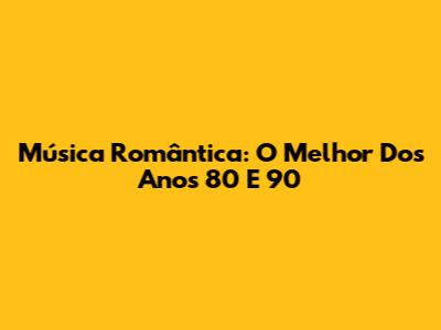 Música Romântica: O Melhor Dos Anos 80 E 90