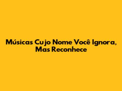 Músicas Cujo Nome Você Ignora, Mas Reconhece