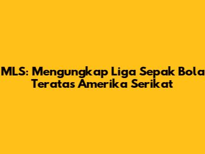 MLS: Mengungkap Liga Sepak Bola Teratas Amerika Serikat