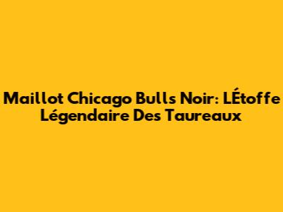 Maillot Chicago Bulls Noir: L'Étoffe Légendaire Des Taureaux