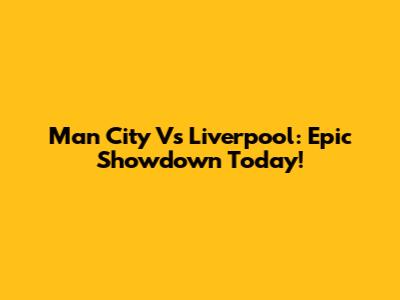 Man City Vs Liverpool: Epic Showdown Today!
