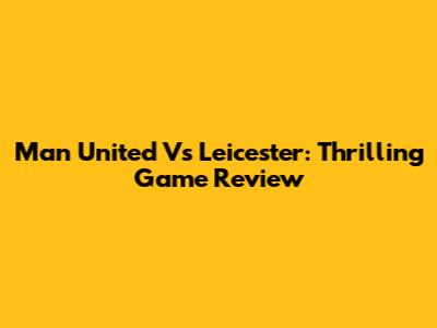 Man United Vs Leicester: Thrilling Game Review