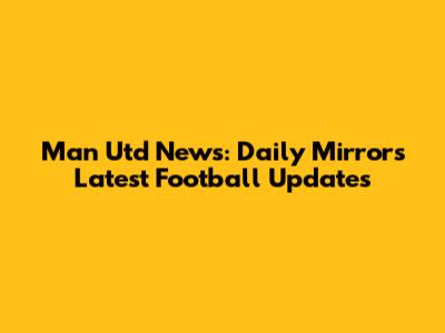 Man Utd News: Daily Mirror's Latest Football Updates