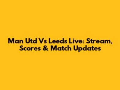 Man Utd Vs Leeds Live: Stream, Scores & Match Updates