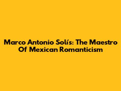 Marco Antonio Solís: The Maestro Of Mexican Romanticism