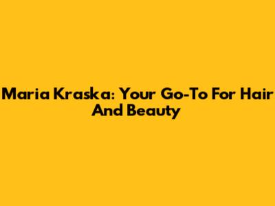 Maria Kraska: Your Go-To For Hair And Beauty