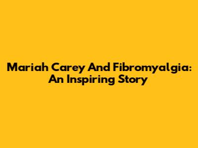 Mariah Carey And Fibromyalgia: An Inspiring Story