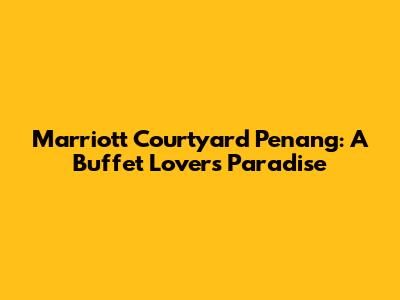 Marriott Courtyard Penang: A Buffet Lover's Paradise