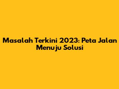 Masalah Terkini 2023: Peta Jalan Menuju Solusi