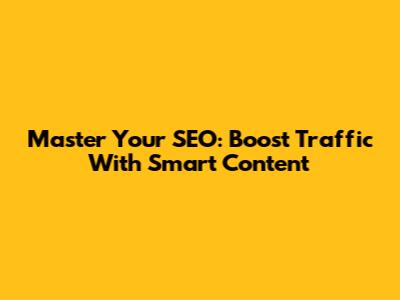 Master Your SEO: Boost Traffic With Smart Content