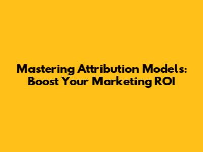 Mastering Attribution Models: Boost Your Marketing ROI
