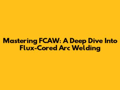 Mastering FCAW: A Deep Dive Into Flux-Cored Arc Welding