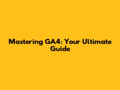 Mastering GA4: Your Ultimate Guide