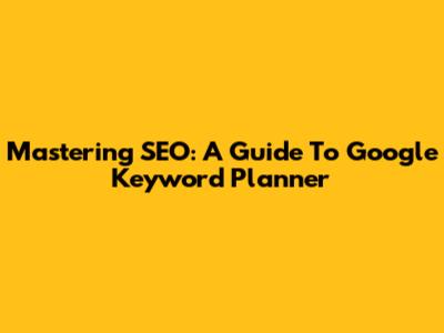 Mastering SEO: A Guide To Google Keyword Planner