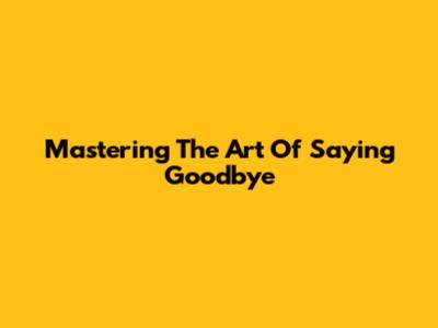 Mastering The Art Of Saying Goodbye