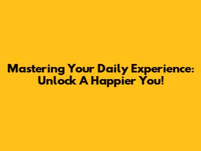 Mastering Your Daily Experience: Unlock A Happier You!