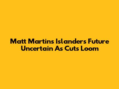 Matt Martin's Islanders Future Uncertain As Cuts Loom