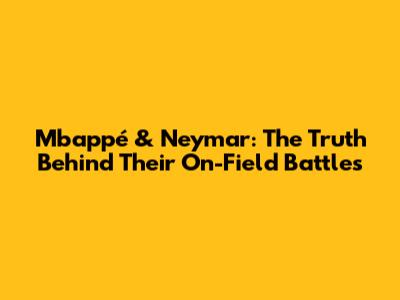 Mbappé & Neymar: The Truth Behind Their On-Field Battles