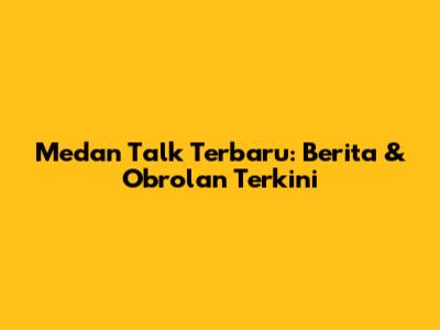 Medan Talk Terbaru: Berita & Obrolan Terkini