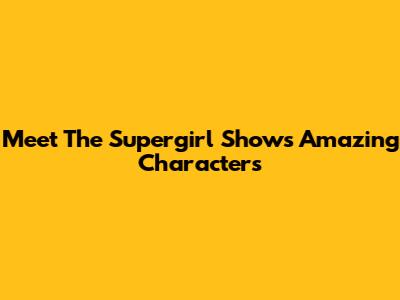 Meet The Supergirl Show's Amazing Characters