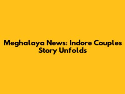 Meghalaya News: Indore Couple's Story Unfolds
