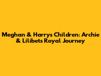 Meghan & Harry's Children: Archie & Lilibet's Royal Journey