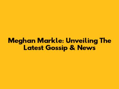 Meghan Markle: Unveiling The Latest Gossip & News