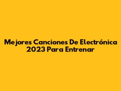 Mejores Canciones De Electrónica 2023 Para Entrenar
