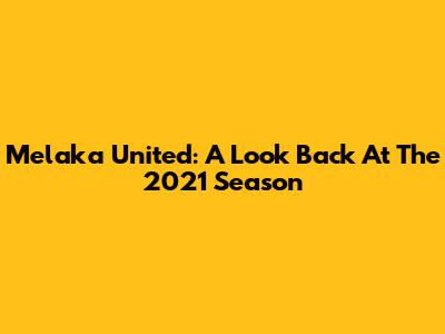 Melaka United: A Look Back At The 2021 Season
