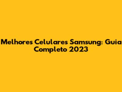 Melhores Celulares Samsung: Guia Completo 2023