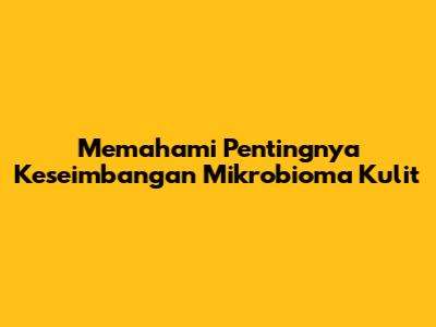 Memahami Pentingnya Keseimbangan Mikrobioma Kulit