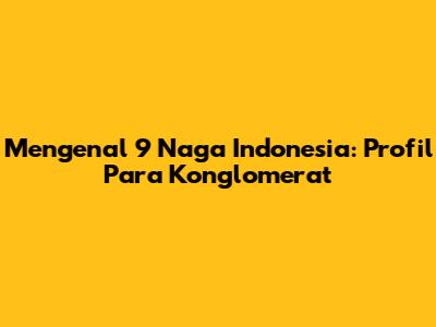 Mengenal 9 Naga Indonesia: Profil Para Konglomerat